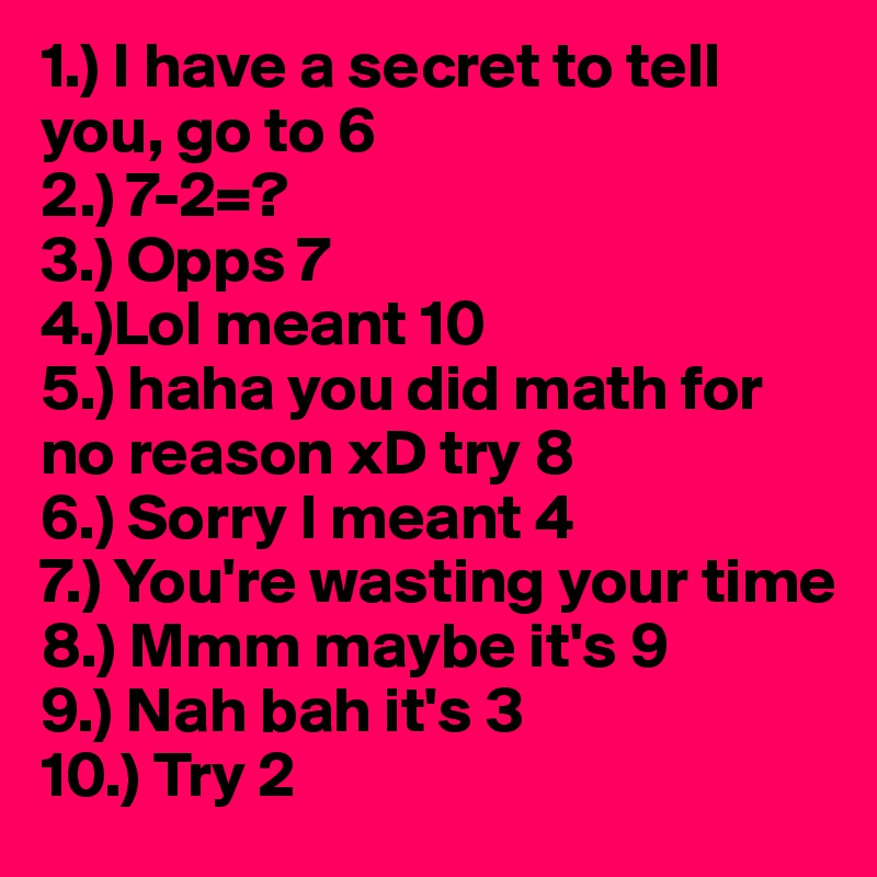 1.) I have a secret to tell you, go to 6
2.) 7-2=?
3.) Opps 7
4.)Lol meant 10
5.) haha you did math for no reason xD try 8
6.) Sorry I meant 4
7.) You're wasting your time
8.) Mmm maybe it's 9
9.) Nah bah it's 3
10.) Try 2