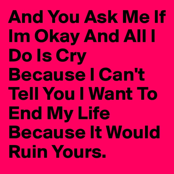 And You Ask Me If Im Okay And All I Do Is Cry Because I Can't Tell You I Want To End My Life Because It Would Ruin Yours. 