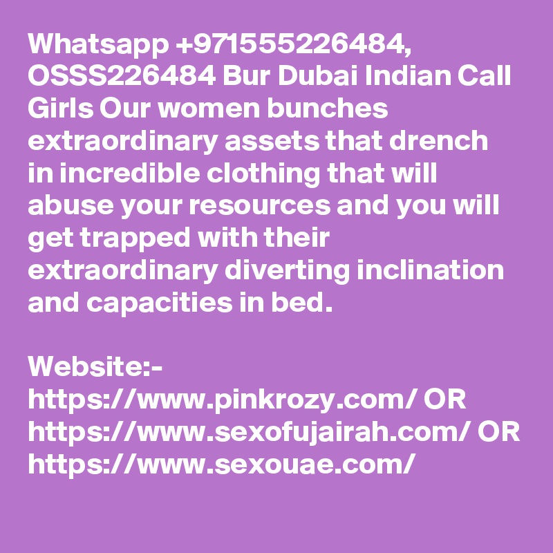 Whatsapp +971555226484, OSSS226484 Bur Dubai Indian Call Girls Our women bunches extraordinary assets that drench in incredible clothing that will abuse your resources and you will get trapped with their extraordinary diverting inclination and capacities in bed. 

Website:- https://www.pinkrozy.com/ OR https://www.sexofujairah.com/ OR https://www.sexouae.com/
