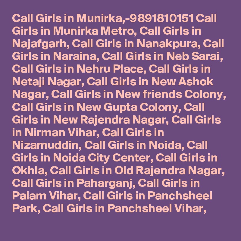 Call Girls in Munirka,-9891810151 Call Girls in Munirka Metro, Call Girls in Najafgarh, Call Girls in Nanakpura, Call Girls in Naraina, Call Girls in Neb Sarai, Call Girls in Nehru Place, Call Girls in Netaji Nagar, Call Girls in New Ashok Nagar, Call Girls in New friends Colony, Call Girls in New Gupta Colony, Call Girls in New Rajendra Nagar, Call Girls in Nirman Vihar, Call Girls in Nizamuddin, Call Girls in Noida, Call Girls in Noida City Center, Call Girls in Okhla, Call Girls in Old Rajendra Nagar, Call Girls in Paharganj, Call Girls in Palam Vihar, Call Girls in Panchsheel Park, Call Girls in Panchsheel Vihar,