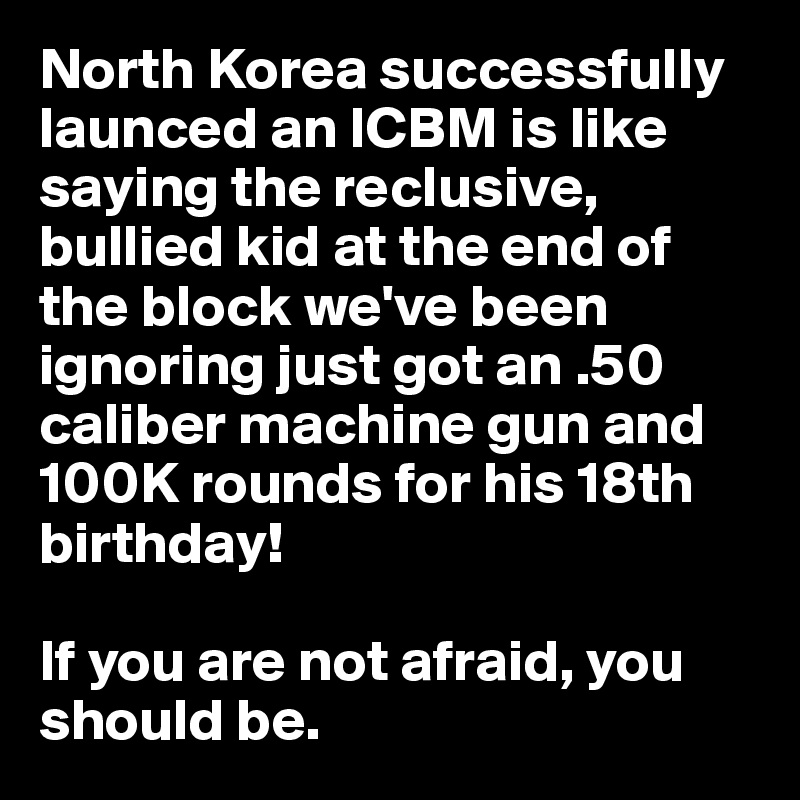 North Korea successfully launced an ICBM is like saying the reclusive, bullied kid at the end of the block we've been ignoring just got an .50 caliber machine gun and 100K rounds for his 18th birthday!

If you are not afraid, you should be.