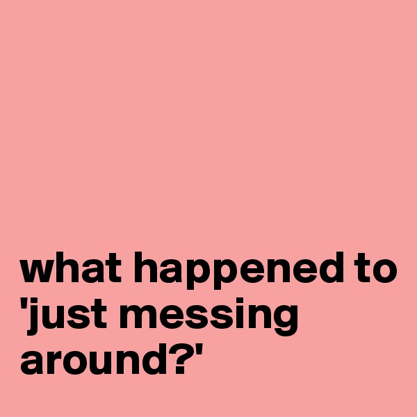   




what happened to 
'just messing around?'