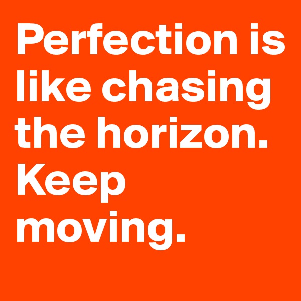 Perfection is like chasing the horizon. Keep moving.