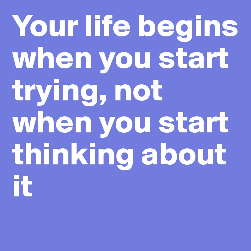 Your life begins when you start trying, not when you start thinking about it
