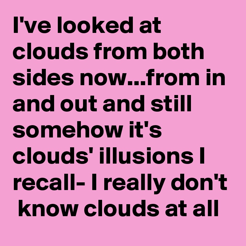I've looked at clouds from both sides now...from in and out and still somehow it's  clouds' illusions I recall- I really don't  know clouds at all