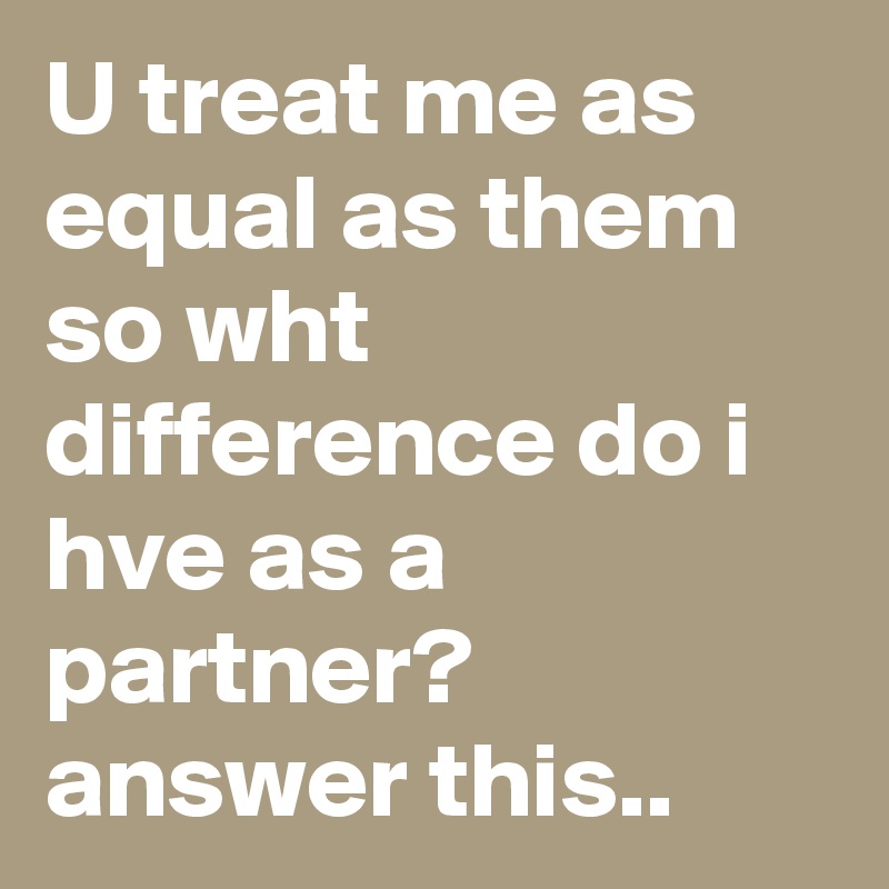 U treat me as equal as them so wht difference do i hve as a partner? answer this..