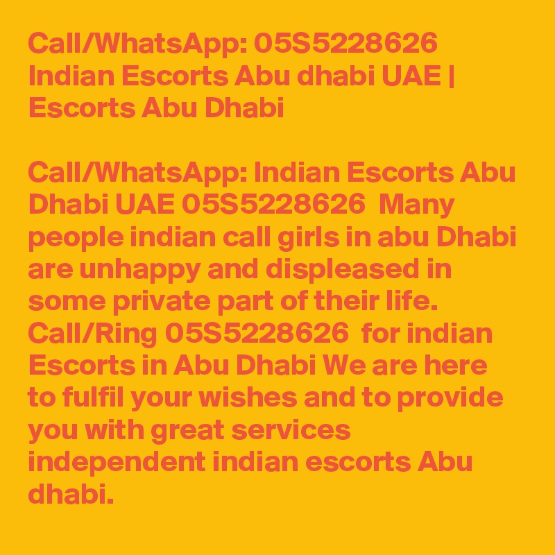 Call/WhatsApp: 05S5228626 Indian Escorts Abu dhabi UAE | Escorts Abu Dhabi

Call/WhatsApp: Indian Escorts Abu Dhabi UAE 05S5228626  Many people indian call girls in abu Dhabi are unhappy and displeased in some private part of their life. Call/Ring 05S5228626  for indian Escorts in Abu Dhabi We are here to fulfil your wishes and to provide you with great services independent indian escorts Abu dhabi. 