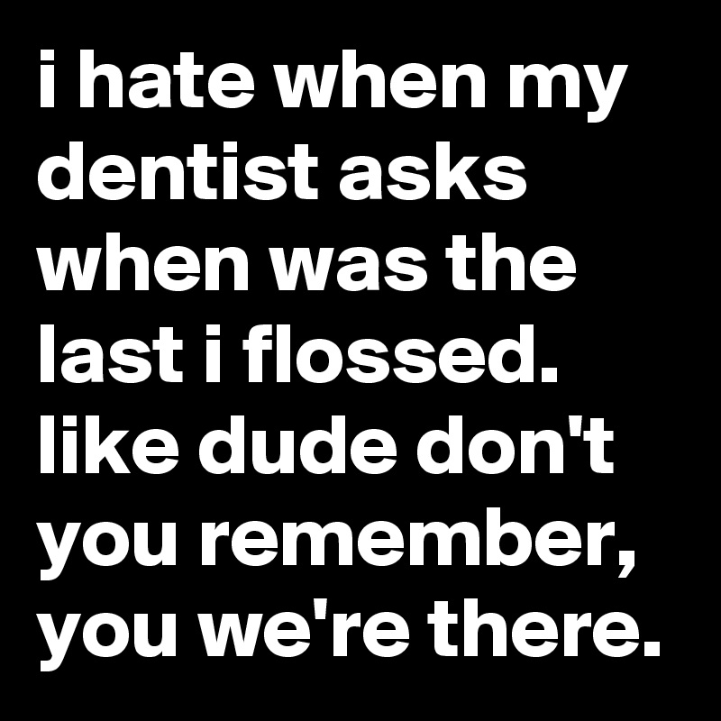 i hate when my dentist asks when was the last i flossed. like dude don't you remember, you we're there.