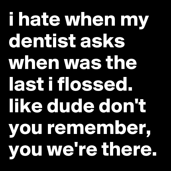 i hate when my dentist asks when was the last i flossed. like dude don't you remember, you we're there.