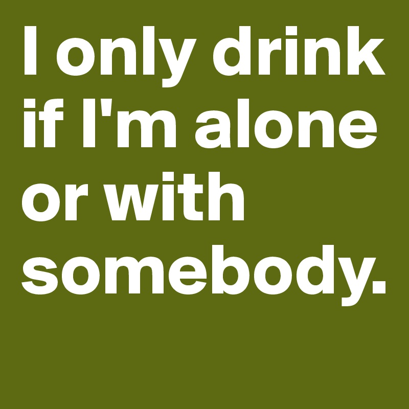 I only drink if I'm alone or with somebody. 