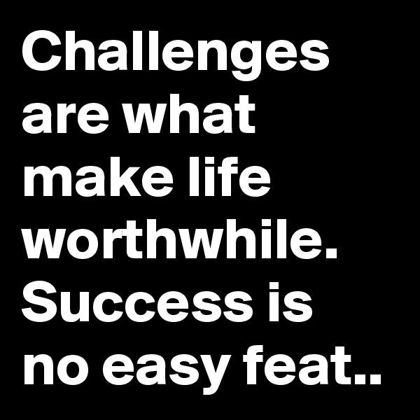 Challenges are what make life worthwhile. Success is no easy feat..