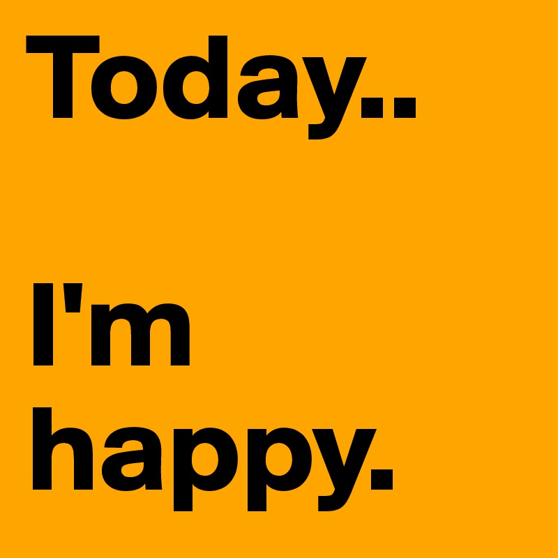 Today.. 

I'm happy.