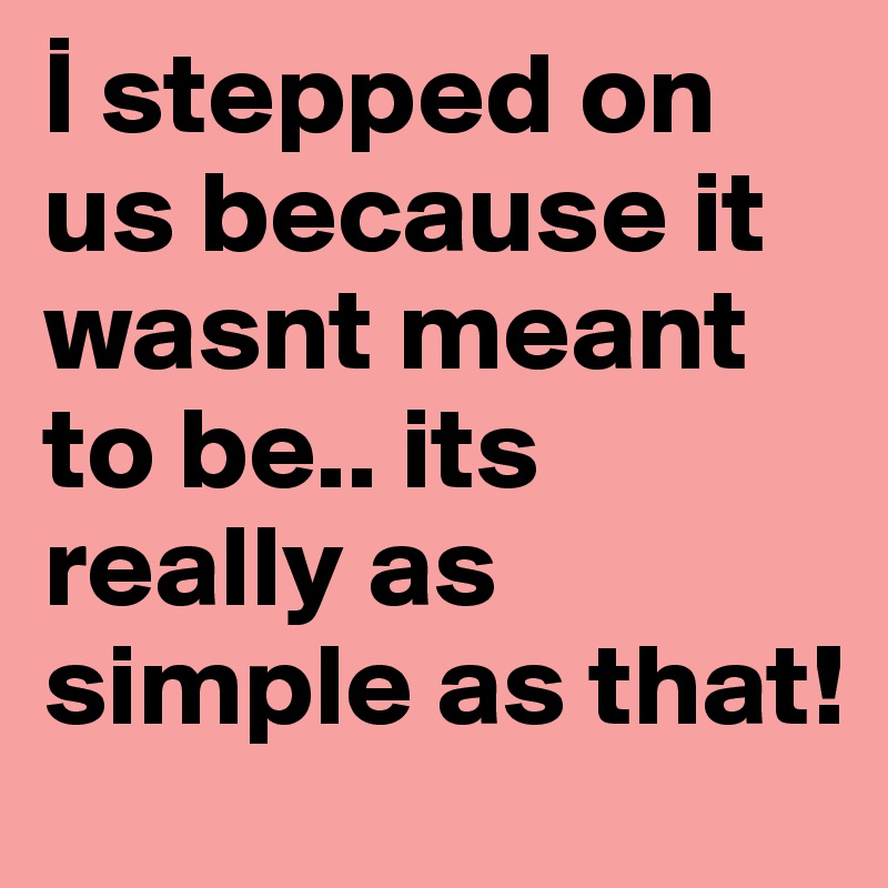 I stepped on us because it wasnt meant to be.. its really as simple as that!