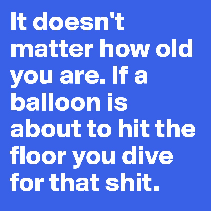 It doesn't matter how old you are. If a balloon is about to hit the floor you dive for that shit.