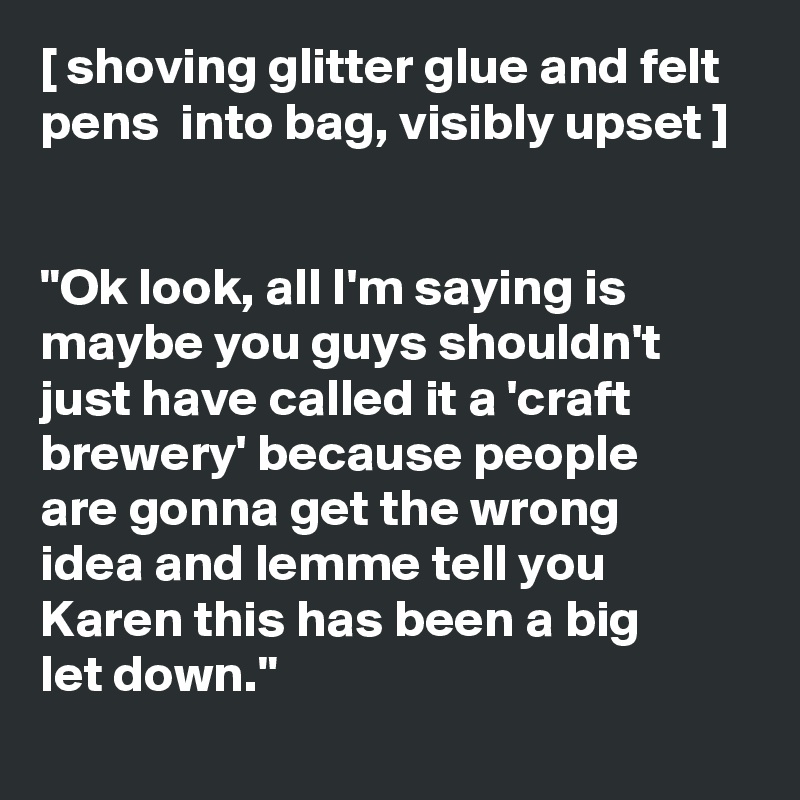 [ shoving glitter glue and felt pens  into bag, visibly upset ] 


"Ok look, all I'm saying is maybe you guys shouldn't just have called it a 'craft brewery' because people 
are gonna get the wrong 
idea and lemme tell you Karen this has been a big 
let down."