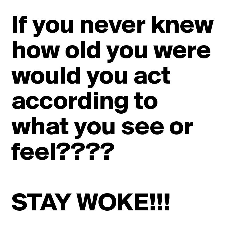If you never knew how old you were would you act according to what you see or feel???? 

STAY WOKE!!!