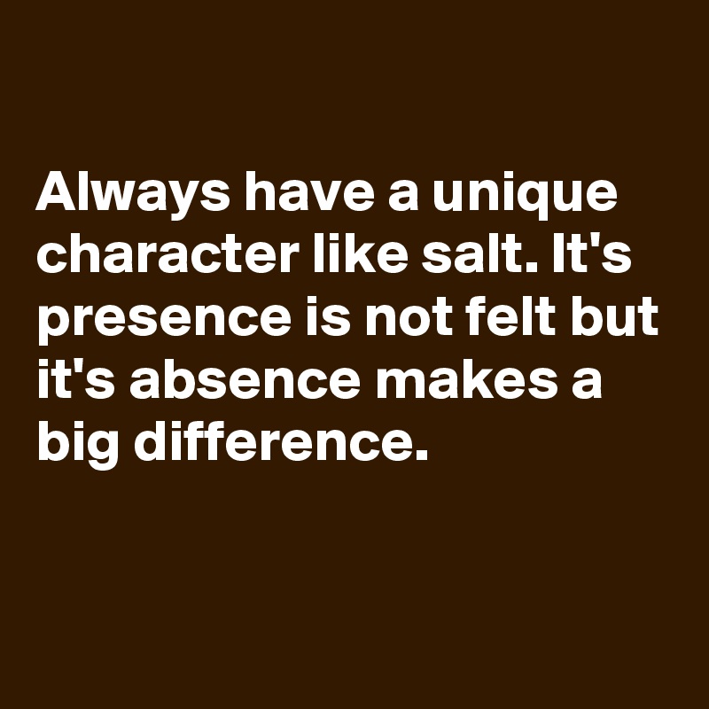 

Always have a unique character like salt. It's presence is not felt but it's absence makes a big difference.


