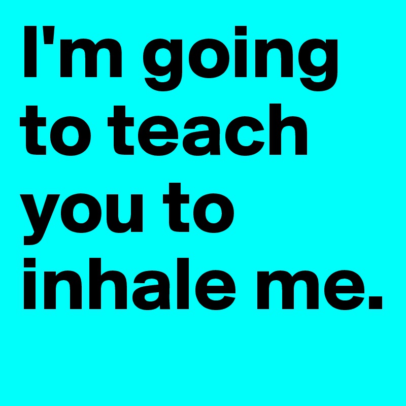 I'm going to teach you to inhale me.