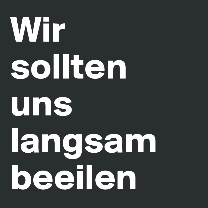 Wir 
sollten
uns langsam beeilen