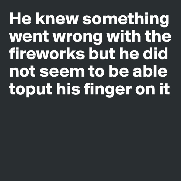 He knew something went wrong with the 
fireworks but he did 
not seem to be able toput his finger on it



