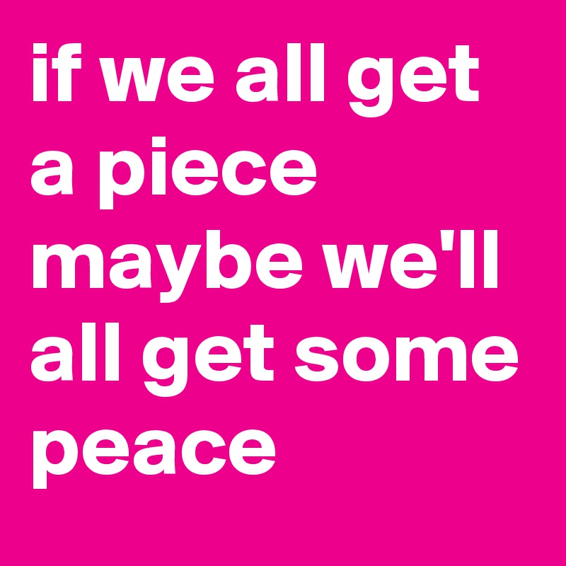 if we all get a piece maybe we'll all get some peace