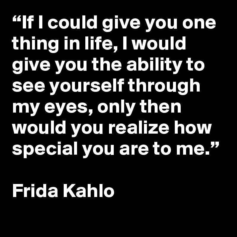 “If I could give you one thing in life, I would give you the ability to see yourself through my eyes, only then would you realize how special you are to me.”

Frida Kahlo
