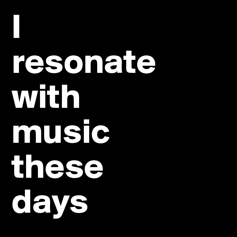 I 
resonate with 
music 
these 
days