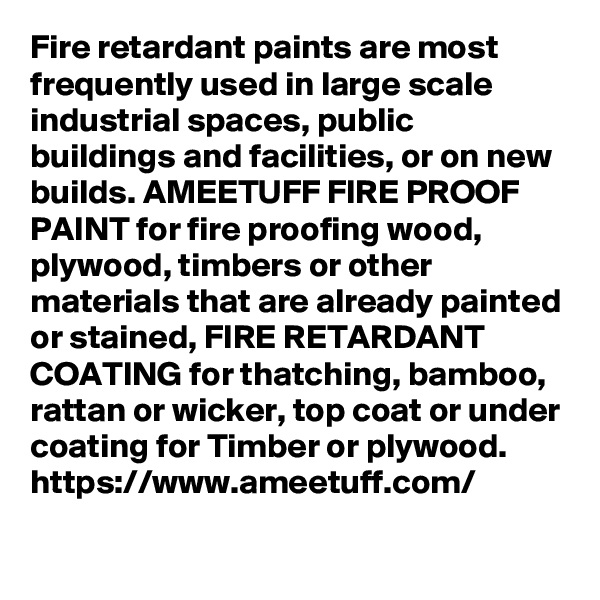Fire retardant paints are most frequently used in large scale industrial spaces, public buildings and facilities, or on new builds. AMEETUFF FIRE PROOF PAINT for fire proofing wood, plywood, timbers or other materials that are already painted or stained, FIRE RETARDANT COATING for thatching, bamboo, rattan or wicker, top coat or under coating for Timber or plywood.
https://www.ameetuff.com/
