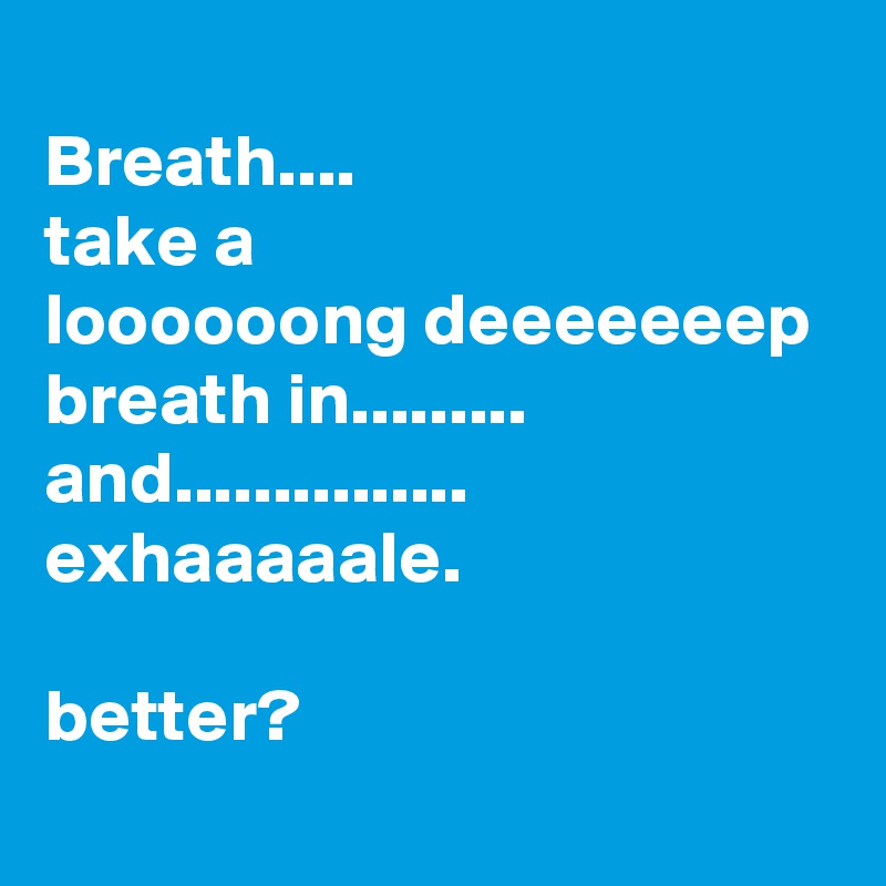 
Breath....
take a 
loooooong deeeeeeep breath in......... and............... exhaaaaale.

better?
