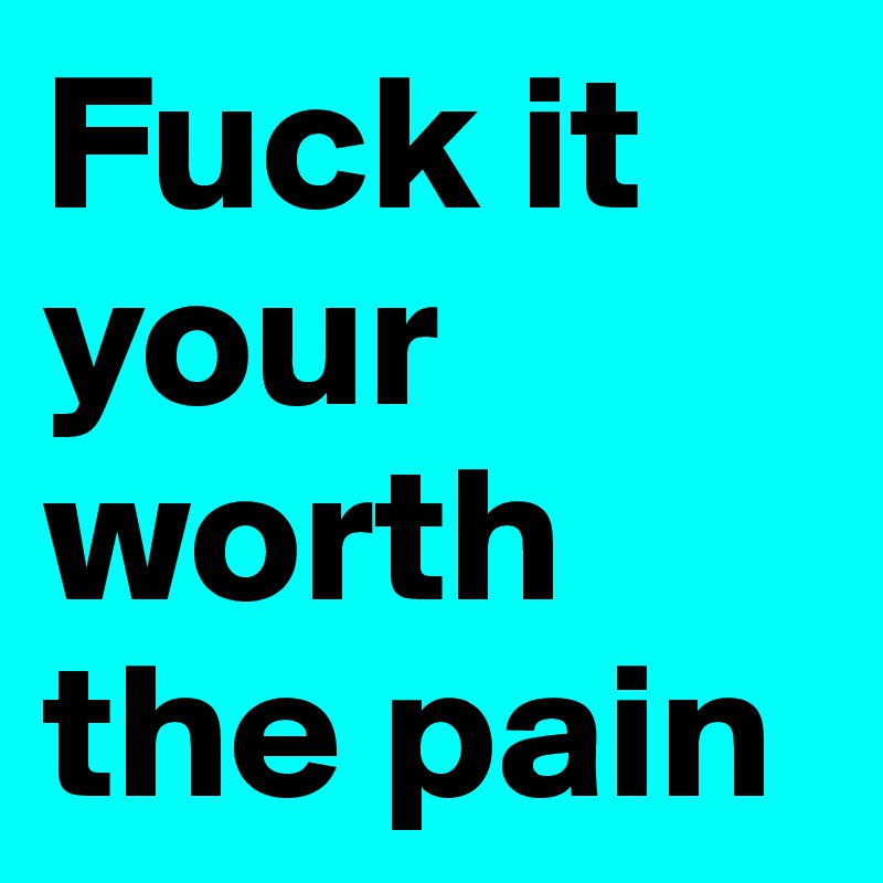 Fuck it your worth the pain 