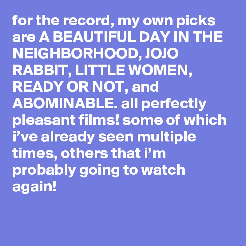 for the record, my own picks are A BEAUTIFUL DAY IN THE NEIGHBORHOOD, JOJO RABBIT, LITTLE WOMEN, READY OR NOT, and ABOMINABLE. all perfectly pleasant films! some of which i’ve already seen multiple times, others that i’m probably going to watch again!