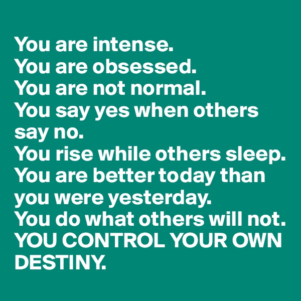
You are intense. 
You are obsessed.
You are not normal. 
You say yes when others say no.
You rise while others sleep.
You are better today than you were yesterday. 
You do what others will not.
YOU CONTROL YOUR OWN DESTINY.