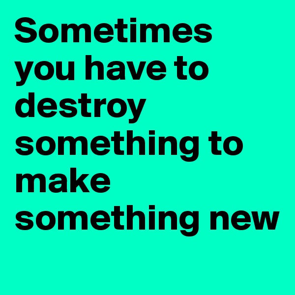 Sometimes you have to destroy something to make something new