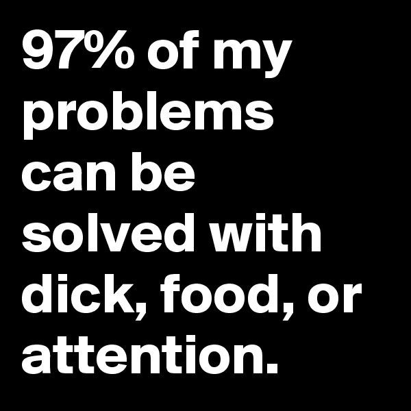 97% of my problems can be solved with dick, food, or attention.