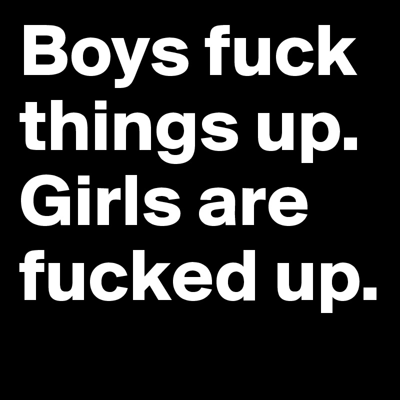 Boys fuck things up. Girls are fucked up.