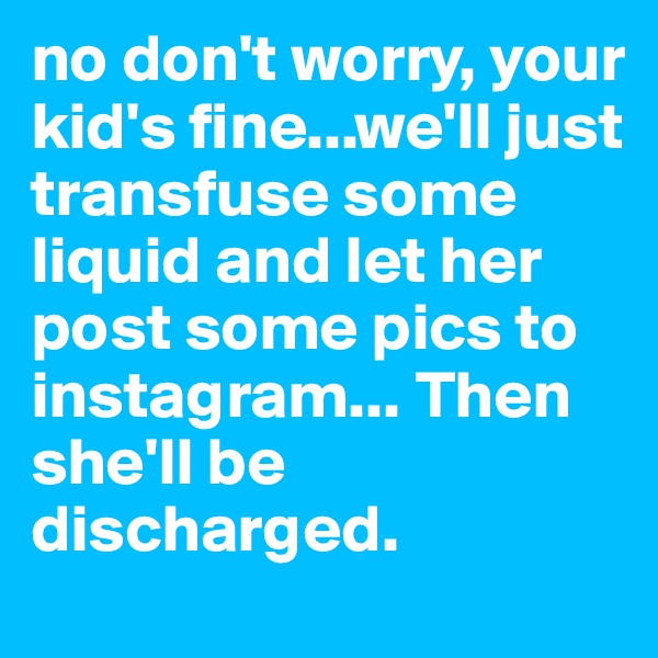 no don't worry, your kid's fine...we'll just transfuse some liquid and let her post some pics to instagram... Then she'll be discharged. 