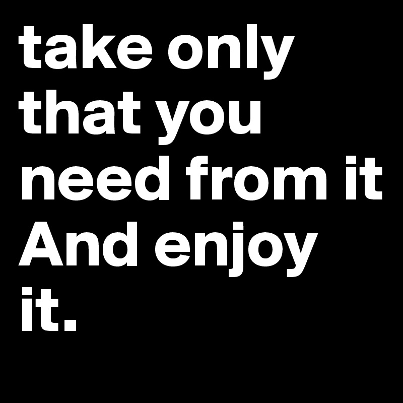 take only that you need from it
And enjoy it.