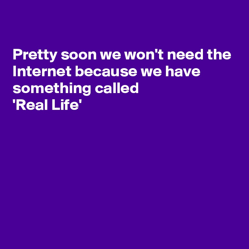 

Pretty soon we won't need the Internet because we have something called   
'Real Life'






