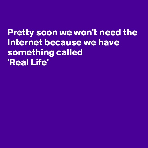 

Pretty soon we won't need the Internet because we have something called   
'Real Life'






