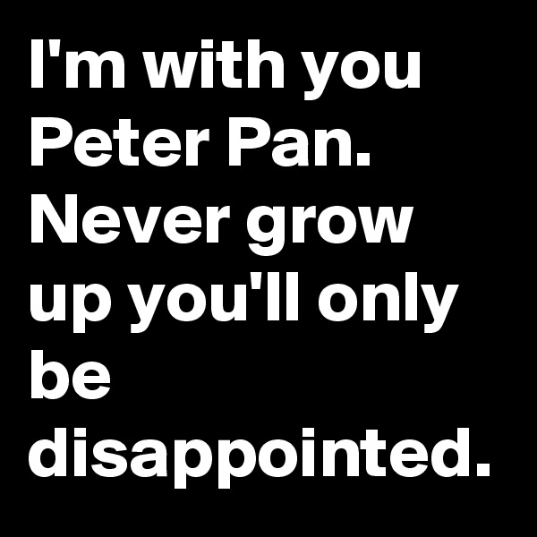 I'm with you Peter Pan. Never grow up you'll only be disappointed.