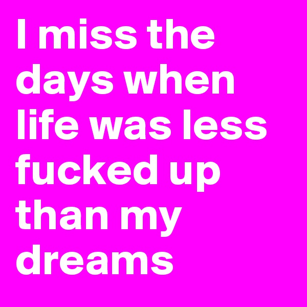 I miss the days when life was less fucked up than my dreams