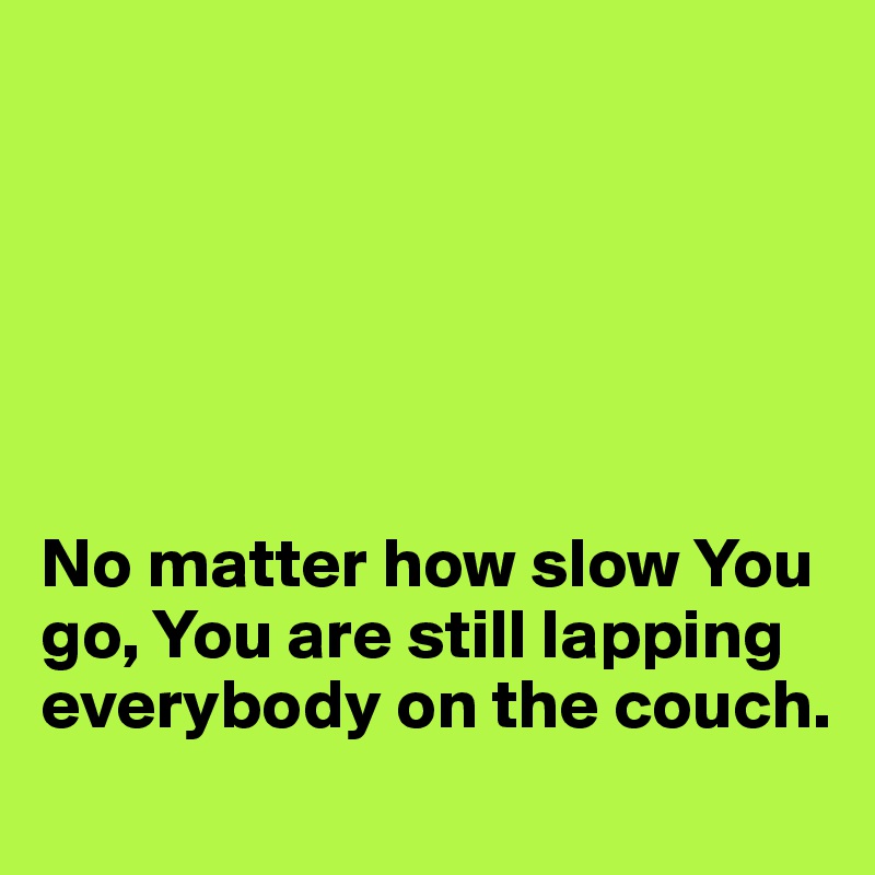 






No matter how slow You go, You are still lapping everybody on the couch.