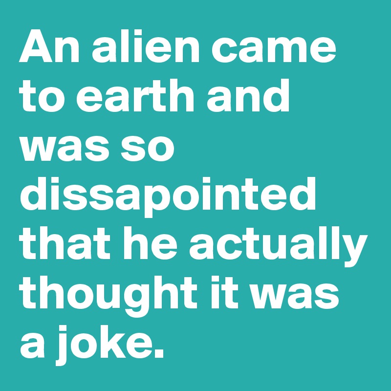 An alien came to earth and was so dissapointed that he actually thought it was a joke.