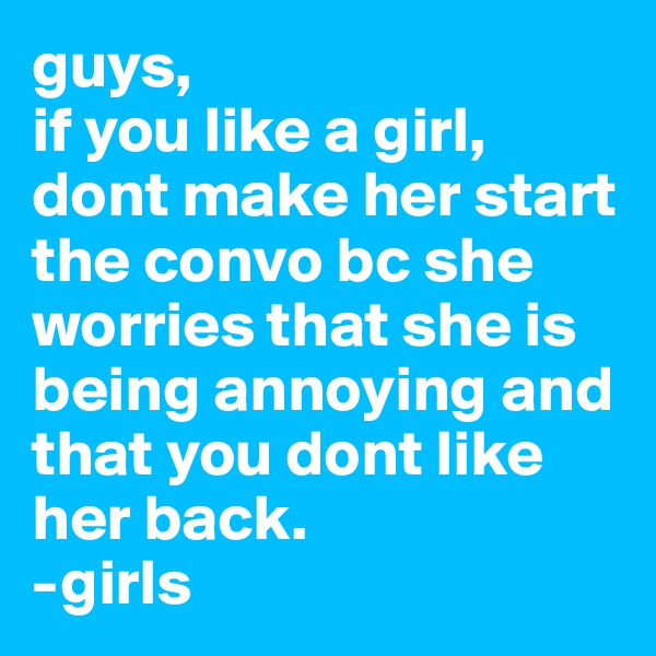 guys,
if you like a girl, dont make her start the convo bc she worries that she is being annoying and that you dont like her back.
-girls