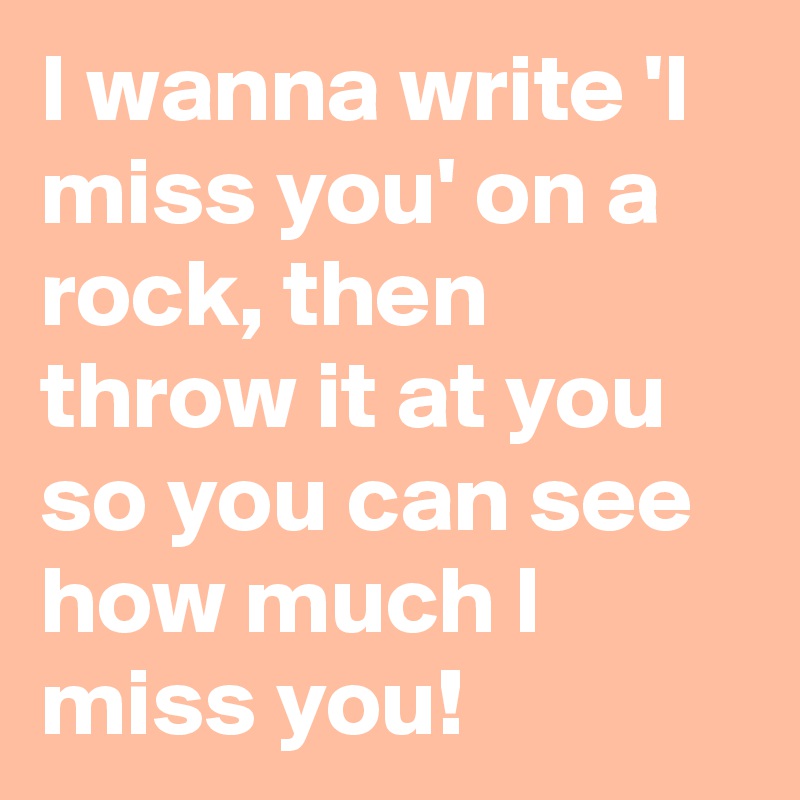 I wanna write 'I miss you' on a rock, then throw it at you so you can see how much I miss you!