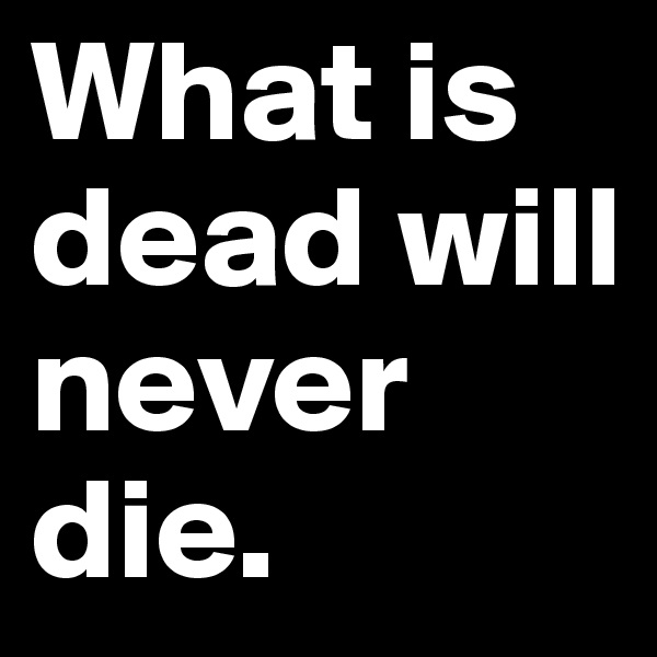 What is dead will never die. 