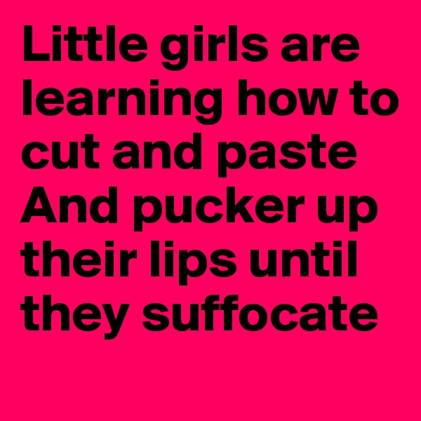 Little girls are learning how to cut and paste
And pucker up their lips until they suffocate