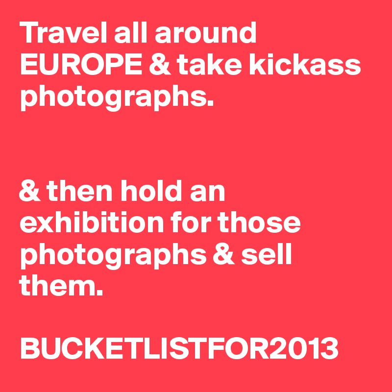 Travel all around EUROPE & take kickass photographs. 


& then hold an exhibition for those photographs & sell them. 

BUCKETLISTFOR2013 