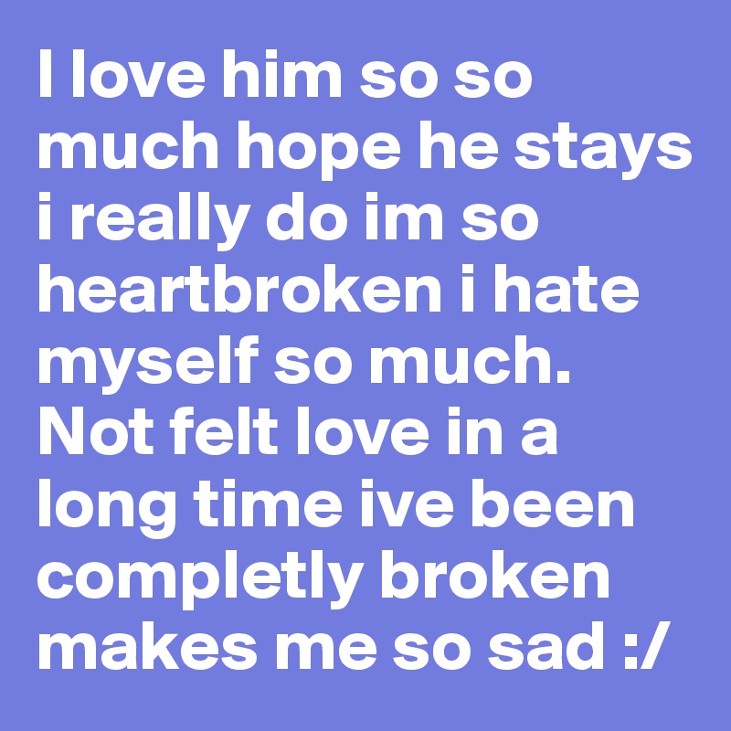 I love him so so much hope he stays i really do im so heartbroken i hate myself so much. Not felt love in a long time ive been completly broken makes me so sad :/ 