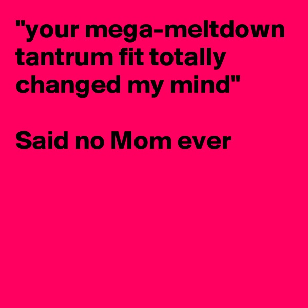 "your mega-meltdown tantrum fit totally changed my mind"

Said no Mom ever



